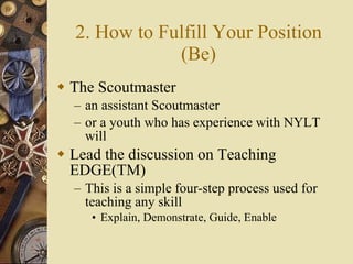 2. How to Fulfill Your Position (Be) The Scoutmaster an assistant Scoutmaster or a youth who has experience with NYLT will Lead the discussion on Teaching EDGE(TM) This is a simple four-step process used for teaching any skill Explain, Demonstrate, Guide, Enable 