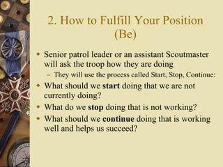 2. How to Fulfill Your Position (Be) Senior patrol leader or an assistant Scoutmaster will ask the troop how they are doing They will use the process called Start, Stop, Continue: What should we  start  doing that we are not currently doing?  What do we  stop  doing that is not working?  What should we  continue  doing that is working well and helps us succeed? 