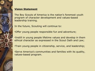 Vision Statement The Boy Scouts of America is the nation’s foremost youth program of character development and values-based  leadership training. In the future, Scouting will continue to: Offer young people responsible fun and adventure; Instill in young people lifetime values and develop in them  ethical character as expressed in the Scout Oath and Law; Train young people in citizenship, service, and leadership; Serve America’s communities and families with its quality, values-based program. 