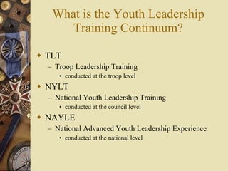What is the Youth Leadership Training Continuum? TLT Troop Leadership Training conducted at the troop level NYLT National Youth Leadership Training conducted at the council level NAYLE National Advanced Youth Leadership Experience conducted at the national level 