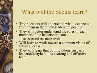 What will the Scouts learn? Troop leaders will understand what is expected from them in their new leadership position They will better understand the roles of each member of the leadership team at the patrol and troop levels Will learn to work toward a common vision of future success They will learn that putting others first as a leadership style builds a strong and effective team 