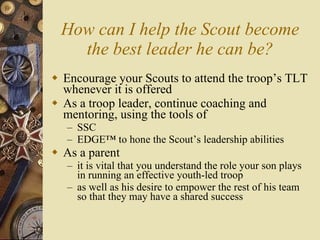 How can I help the Scout become the best leader he can be? Encourage your Scouts to attend the troop’s TLT whenever it is offered As a troop leader, continue coaching and mentoring, using the tools of SSC EDGE™ to hone the Scout’s leadership abilities As a parent it is vital that you understand the role your son plays in running an effective youth-led troop as well as his desire to empower the rest of his team so that they may have a shared success 