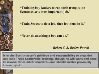 “ Training boy leaders to run their troop is the Scoutmaster's most important job.” “ Train Scouts to do a job, then let them do it.” “ Never do anything a boy can do.” — Robert S. S. Baden-Powell 
