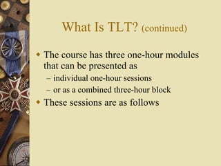 What Is TLT?  (continued) The course has three one-hour modules that can be presented as individual one-hour sessions or as a combined three-hour block These sessions are as follows 
