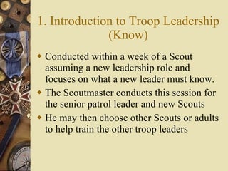 1. Introduction to Troop Leadership (Know) Conducted within a week of a Scout assuming a new leadership role and focuses on what a new leader must know. The Scoutmaster conducts this session for the senior patrol leader and new Scouts He may then choose other Scouts or adults to help train the other troop leaders 
