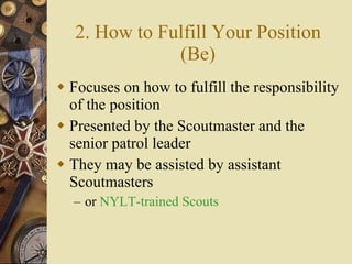 2. How to Fulfill Your Position (Be) Focuses on how to fulfill the responsibility of the position Presented by the Scoutmaster and the senior patrol leader They may be assisted by assistant Scoutmasters or  NYLT-trained Scouts 