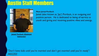 Austin Staff Members
Meet Jamal Portluck
Jamal (also known as ‘Jay’) Portluck, is an outgoing and
positive person.  He is dedicated to being of service to
youth and giving and receiving positive vibes and energy.
"Don't have kids until you’re married and don't get married until you're ready"-
MEEZEE
Jamal Portluck (Assistant
Instructor)
 