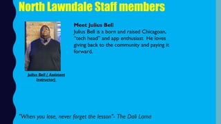 North Lawndale Staff members
Meet Julius Bell
Julius Bell is a born and raised Chicagoan,
“tech head” and app enthusiast  He loves
giving back to the community and paying it
forward.
"When you lose, never forget the lesson"- The Dali Lama
Julius Bell ( Assistant
Instructor)
 