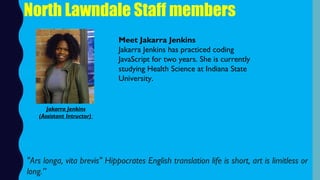 North Lawndale Staff members
Meet Jakarra Jenkins
Jakarra Jenkins has practiced coding
JavaScript for two years. She is currently
studying Health Science at Indiana State
University.
"Ars longa, vita brevis" Hippocrates English translation life is short, art is limitless or
long.”
Jakarra Jenkins
(Assistant Intructor)
 