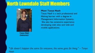 North Lawndale Staff Members
Meet Tanya Nash
Tanya Nash is a tech professional and
lifelong learner with a degree in
Management Information Systems.
 She also has extensive experience
developing web sites and web and
mobile applications.
"Life doesn't happen the same for everyone, the same goes for living." – Tanya
Nash
Tanya Nash
(Instructor)
 