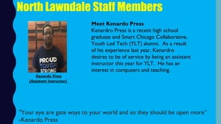 North Lawndale Staff Members
Meet Kenardo Press
Kenardro Press is a recent high school
graduate and Smart Chicago Collaborative,
Youth Led Tech (YLT) alumni.  As a result
of his experience last year, Kenardro
desires to be of service by being an assistant
instructor this year for YLT.  He has an
interest in computers and teaching.
"Your eye are gate ways to your world and so they should be open more”
-Kenardo Press
Kenardo Press
(Assistant Instructor)
 