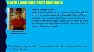 North Lawndale Staff Members
Meet Virnette Adams
Virnette Adams was born and raised in Milwaukee, WI. She
is currently in school attending Columbia College Chicago,
majoring in International Arts Management. Virnette is a
student to life, always eager to learn, always ready to share
her own personal experiences in hopes that it can come to
the aid of those who need it.
"I am always doing that which I can not do, in order that I may learn how to do
it." - Pablo Picasso
Virnette Adams
(Assisstant Instructor
 
