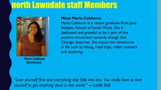north Lawndale staff Members
Meet Maria Calderon
Maria Calderon is a recent graduate from Jane
Addams School of Social Work. She is
dedicated and grateful to be a part of the
positive movement towards change that
Chicago deserves. She enjoys the adventures
in life such as hiking, road trips, roller coasters
and skydiving.
“Love yourself first and everything else falls into line. You really have to love
yourself to get anything done in this world.” – Lucille Ball
Maria Calderon
(Instructor)
 