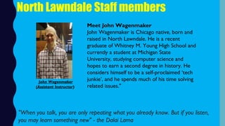 North Lawndale Staff members
Meet John Wagenmaker
John Wagenmaker is Chicago native, born and
raised in North Lawndale. He is a recent
graduate of Whitney M. Young High School and
currently a student at Michigan State
University, studying computer science and
hopes to earn a second degree in history. He
considers himself to be a self-proclaimed ‘tech
junkie’, and he spends much of his time solving
related issues."
"When you talk, you are only repeating what you already know. But if you listen,
you may learn something new" - the Dalai Lama
John Wagenmaker
(Assistant Instructor)
 