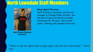 North Lawndale Staff Members
Meet April Thomas
April Thomas is currently a lunchroom
manager at Chicago Public Schools.  She
has been living in the North Lawndale
community for 29 years.  She is loves
poetry, dancing, and anything of the arts. 
“Failure is only the opportunity to begin again, only this time more wisely.” - Henry
Ford
April Thomas (Assistant
Instructor)
 