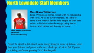 Meet Bryan Williamson
Bryan Williamson defines himself with his relationship
with Jesus. As far as career interests, he seeks to
serve in the medical field to help people be their best
selves. In his leisure time he enjoys being able to
interact with others and listening to music.
North Lawndale Staff Members
“Don’t be afraid to fail. Don’t waste energy trying to cover up failure. Learn
from your failures and go on to the next challenge. It’s ok to fail. If you’re
not failing, you’re not growing.” - H. Stanley Judd
Meet Bryan Williamson
(Assistant
Instructor/Floater)
 