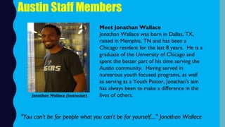 Austin Staff Members
Meet Jonathan Wallace
Jonathan Wallace was born in Dallas, TX,
raised in Memphis, TN and has been a
Chicago resident for the last 8 years.  He is a
graduate of the University of Chicago and
spent the better part of his time serving the
Austin community.  Having served in
numerous youth focused programs, as well
as serving as a Youth Pastor, Jonathan's aim
has always been to make a difference in the
lives of others.  
"You can't be for people what you can't be for yourself...." Jonathan Wallace
Jonathan Wallace (Instructor)
 