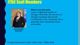 JTDC Staff Members
Meet Lucia Gonzalez
Lucia is a highschool teacher on
Chicago's West Side. She was born on
Chicago's Southeast Side and she
currently lives in her community, She is
passionate about educational access
and equality. 
 "If opportunity doesn't knock, build a door." Milton Berle
Lucia Gonzalez
(Instructor)
 