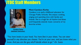 JTDC Staff Members
Meet Candace Kerby
Candace is an early childhood educator for
Chicago Public Schools. She enjoys cooking,
singing and spending time with family and
friends. She is a huge fan of rhythm and blues
and frequently attends music concerts of my
favorite artists. 
“You have brains in your head. You have feet in your shoes. You can steer
yourself in any direction you choose. You're on your own, and you know what you
know. And you are the guy who'll decide where to go.” -Dr. Suess
Candace Kerby
(Assistant Instructor)
 