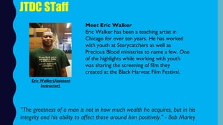 JTDC STaff
Meet Eric Walker
Eric Walker has been a teaching artist in
Chicago for over ten years. He has worked
with youth at Storycatchers as well as
Precious Blood ministries to name a few. One
of the highlights while working with youth
was sharing the screening of film they
created at the Black Harvest Film Festival.  
"The greatness of a man is not in how much wealth he acquires, but in his
integrity and his ability to affect those around him positively." - Bob Marley
Eric Walker(Assistant
Instructor)
 