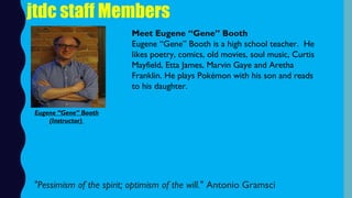 jtdc staff Members
Meet Eugene “Gene” Booth
Eugene “Gene” Booth is a high school teacher.  He
likes poetry, comics, old movies, soul music, Curtis
Mayfield, Etta James, Marvin Gaye and Aretha
Franklin. He plays Pokémon with his son and reads
to his daughter.
"Pessimism of the spirit; optimism of the will." Antonio Gramsci
Eugene “Gene” Booth
(Instructor)
 