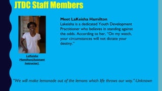 JTDC Staff Members
Meet LaKeisha Hamilton
Lakeisha is a dedicated Youth Development
Practitioner who believes in standing against
the odds. According to her, “On my watch,
your circumstances will not dictate your
destiny.”
“We will make lemonade out of the lemons which life throws our way.”-Unknown
LaKeisha
Hamilton(Assistant
Instructor)
 