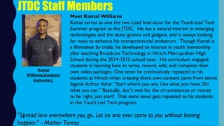JTDC Staff Members
Meet Kamal Williams
Kamal serves as one the two Lead Instructor for the Youth-Led Tech
Summer program at the JTDC.  He has a natural interest in emerging
technologies and the latest gizmos and gadgets, and is always looking
for ways to enhance his entrepreneurial endeavors.  Though Kamal is
a filmmaker by trade, he developed an interest in youth mentorship
after teaching Broadcast Technology at Hirsch Metropolitan High
School during the 2014-1015 school year.  His curriculum engaged
students in learning how to write, record, edit, and complete their
own video packages. One tenet he continuously repeated to his
students at Hirsch when creating there own content came from tennis
legend Arthur Ashe: “Start where you are. Use what you have. Do
what you can.” Basically, don’t wait for the circumstances or money
to be right, just start!  That same tenet gets repeated to his students
in the Youth Led Tech program.
Kamal
Williams(Assistant
Instructor)
"Spread love everywhere you go. Let no one ever come to you without leaving
happier." - Mother Teresa
 