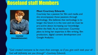 Roseland staff Members
Meet Courtney Edwards
Courtney has a passion for film and media and
she encompasses those passions through
technology. She believes that technology is no
longer the future it is the now and we must be
pro-active about increasing our knowledge
within the field. As an instructor, Courtney
plans to bring her expertise in film writing, film
production, digital content development and
Google Analytics.
"God created everyone to be more than average, so if you give each task your all
God will definitely see you through" -Courtney Edwards 
Courtney
Edwards(Instructor)
 