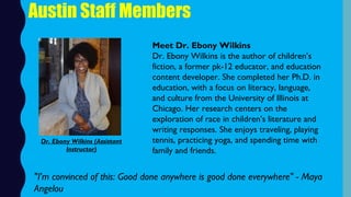 Austin Staff Members
Meet Dr. Ebony Wilkins
Dr. Ebony Wilkins is the author of children’s
fiction, a former pk-12 educator, and education
content developer. She completed her Ph.D. in
education, with a focus on literacy, language,
and culture from the University of Illinois at
Chicago. Her research centers on the
exploration of race in children’s literature and
writing responses. She enjoys traveling, playing
tennis, practicing yoga, and spending time with
family and friends.
"I'm convinced of this: Good done anywhere is good done everywhere" - Maya
Angelou
Dr. Ebony Wilkins (Assistant
Instructor)
 