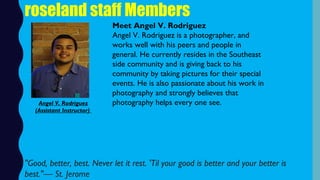roseland staff Members
Meet Angel V. Rodriguez
Angel V. Rodriguez is a photographer, and
works well with his peers and people in
general. He currently resides in the Southeast
side community and is giving back to his
community by taking pictures for their special
events. He is also passionate about his work in
photography and strongly believes that
photography helps every one see. Angel V. Rodriguez
(Assistant Instructor)
"Good, better, best. Never let it rest. 'Til your good is better and your better is
best."— St. Jerome
 