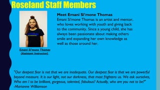 Roseland Staff Members
Meet Emani Si’mone Thomas
Emani Si'mone Thomas is an artist and mentor,
who loves working with youth and giving back
to the community. Since a young child, she has
always been passionate about making others
smile and expanding her own knowledge as
well as those around her.
"Our deepest fear is not that we are inadequate. Our deepest fear is that we are powerful
beyond measure. It is our light, not our darkness, that most frightens us. We ask ourselves,
Who am I to be brilliant, gorgeous, talented, fabulous? Actually, who are you not to be?"
-Marianne Williamson
Emani Si’mone Thomas
(Assistant Instructor)
 