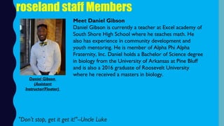 roseland staff Members
Meet Daniel Gibson
Daniel Gibson is currently a teacher at Excel academy of
South Shore High School where he teaches math. He
also has experience in community development and
youth mentoring. He is member of Alpha Phi Alpha
Fraternity, Inc. Daniel holds a Bachelor of Science degree
in biology from the University of Arkansas at Pine Bluff
and is also a 2016 graduate of Roosevelt University
where he received a masters in biology.
"Don't stop, get it get it!"--Uncle Luke
Daniel Gibson
(Assistant
Instructor/Floater)
 