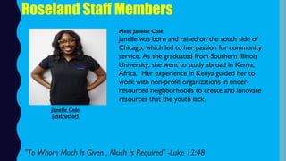 Roseland Staff Members
Meet Janelle Cole
Janelle was born and raised on the south side of
Chicago, which led to her passion for community
service. As she graduated from Southern Illinois
University, she went to study abroad in Kenya,
Africa.  Her experience in Kenya guided her to
work with non-profit organizations in under-
resourced neighborhoods to create and innovate
resources that the youth lack. 
"To Whom Much Is Given , Much Is Required" -Luke 12:48 
Janelle Cole
(Instructor)
 