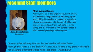 roseland Staff members
Meet Aaron Brown
Aaron grew up in the Englewood, south shore,
and Roseland neighborhoods. Growing up he
was told by his mother to never be a product
of your environment. At the age of 18 he was
the first to graduate from high school in his
family and at 19 he and a few others started a
black owned greeting card company.
Aaron Brown (Assistant
Instructor)
“A mans pride will bring him low, but the humble will retain honor....
Although this quote is in the Bible that's not where I heard it, my grandmother told
me to always to remember that when I get angry” -Helen Brown
 