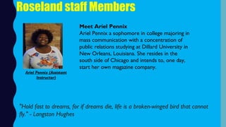 Roseland staff Members
Meet Ariel Pennix
Ariel Pennix a sophomore in college majoring in
mass communication with a concentration of
public relations studying at Dillard University in
New Orleans, Louisiana. She resides in the
south side of Chicago and intends to, one day,
start her own magazine company.
"Hold fast to dreams, for if dreams die, life is a broken-winged bird that cannot
fly." - Langston Hughes 
Ariel Pennix (Assistant
Instructor)
 