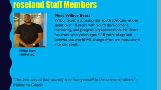 roseland Staff Members
Meet Wilbur Scott
Wilbur Scott is a passionate youth advocate whose
spent over 10 years with youth development,
mentoring, and program implementation. Mr. Scott
has work with youth ages 4-18 years of age and
believes the world will change when we invest more
into our youth.
"The best way to find yourself is to lose yourself in the service of others."--
Mahatma Gandhi
Wilbur Scott
(Instructor)
 