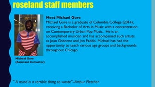 roseland staff members
Meet Michael Gore
Michael Gore is a graduate of Columbia College (2014),
receiving a Bachelor of Arts in Music with a concentration
on Contemporary Urban Pop Music.  He is an
accomplished musician and has accompanied such artists
as Joan Osborne and Jon Faddis. Michael has had the
opportunity to teach various age groups and backgrounds
throughout Chicago.
Michael Gore
(Assistant Instructor)
" A mind is a terrible thing to waste"--Arthur Fletcher
 