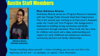 Austin Staff Members
Meet Adrianna Alvarez
Andrianna Alvarez serves as a Program Resource Assistant
with the Chicago Public Schools Head Start Department.
This is her second year working as an Instructor's Assistant
under the Youth Led Tech Program. Her background is
dedicated to building strong community and family
connections through education. Most of all, she has a love
for children and youth and a deep understanding and
respect for early childhood and adolescent educators,
community partners and family relationships.
"Accept everything about yourself -- I mean everything, you are you and that is the
beginning and the end -- no apologies, no regrets.“-Clark Moustakas
Adrianna Alvarez
(Assistant Instructor)
 