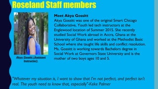 Roseland Staff members
Meet Akya Gossitt
Akya Gossitt was one of the original Smart Chicago
Collaborative, Youth led tech instructors at the
Englewood location of Summer 2015. She recently
studied Social Work abroad in Accra, Ghana at the
University of Ghana and worked at the Methodist Basic
School where she taught life skills and conflict resolution.
Ms. Gossitt is working towards Bachelors degree in
Social Work at Governors State University and is the
mother of two boys ages 10 and 5.
"Whatever my situation is, I want to show that I'm not perfect, and perfect isn't
real. The youth need to know that, especially"-Keke Palmer
Akya Gossitt (Assistant
Instructor)
 
