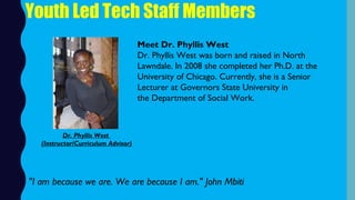 Youth Led Tech Staff Members
Meet Dr. Phyllis West
Dr. Phyllis West was born and raised in North
Lawndale. In 2008 she completed her Ph.D. at the
University of Chicago. Currently, she is a Senior
Lecturer at Governors State University in
the Department of Social Work.
"I am because we are. We are because I am." John Mbiti
Dr. Phyllis West
(Instructor/Curriculum Advisor)
 