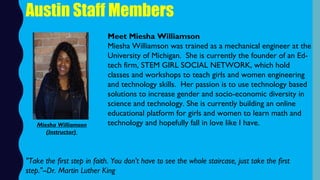 Austin Staff Members
Meet Miesha Williamson
Miesha Williamson was trained as a mechanical engineer at the
University of Michigan.  She is currently the founder of an Ed-
tech firm, STEM GIRL SOCIAL NETWORK, which hold
classes and workshops to teach girls and women engineering
and technology skills.  Her passion is to use technology based
solutions to increase gender and socio-economic diversity in
science and technology. She is currently building an online
educational platform for girls and women to learn math and
technology and hopefully fall in love like I have.
"Take the first step in faith. You don't have to see the whole staircase, just take the first
step."--Dr. Martin Luther King
Miesha Williamson
(Instructor)
 