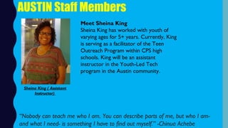 AUSTIN Staff Members
Meet Sheina King
Sheina King has worked with youth of
varying ages for 5+ years. Currently, King
is serving as a facilitator of the Teen
Outreach Program within CPS high
schools. King will be an assistant
instructor in the Youth-Led Tech
program in the Austin community.
“Nobody can teach me who I am. You can describe parts of me, but who I am-
and what I need- is something I have to find out myself.” -Chinua Achebe
Sheina King ( Assistant
Instructor)
 