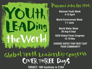 OVERTHREE DayS
Youth LeadershipCongressGlobal
TARGET: 100 locations in 2104
National Youth Week
4-13 April
Proposeddatesfor2014:
World Environment Week
1-7 June
World Water Week
30 Aug-6 Sept
IUCN Global Parks Congress
12-19 Nov
CHOOSE DATES THAT BEST SUIT
YOUR COMMUNITY
 