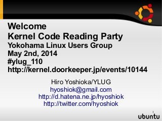 1
Welcome
Kernel Code Reading Party
Yokohama Linux Users Group
May 2nd, 2014
#ylug_110
http://kernel.doorkeeper.jp/events/10144
Hiro Yoshioka/YLUG
hyoshiok@gmail.com
http://d.hatena.ne.jp/hyoshiok
http://twitter.com/hyoshiok
 