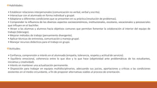 Habilidades:
• Establecer relaciones interpersonales (comunicación no verbal, verbal y escrita).
• Interactuar con el alumnado en forma individual y grupal.
• Adaptarse a diferentes condiciones que se presenten en su práctica (resolución de problemas).
• Comprender la influencia de los diversos aspectos socioeconómicos, institucionales, escolares, vocacionales y psicosociales
que influyen en el bachiller.
• Atraer a las alumnas y alumnos hacia objetivos comunes que permitan fomentar la colaboración al interior del equipo de
trabajo (liderazgo).
• Mejorar métodos de trabajo (pensamiento divergente).
• Aplicar técnicas de entrevista, comunicación y manejo grupal.
• Manejar recursos didácticos para el trabajo en grupo.
Actitudes:
• Confianza, comprensión e interés en el alumnado (empatía, tolerancia, respeto y actitud de servicio).
• Equilibrio emocional, coherencia entre lo que dice y lo que hace (objetividad ante problemáticas de los estudiantes,
iniciativa y creatividad).
• Interés en mantener una actualización permanente.
• Disposición para trabajar en equipos multidisciplinarios, adecuando sus juicios, aportaciones y críticas a las condiciones
existentes en el medio circundante, a fin de proponer alternativas viables al proceso de orientación.
 