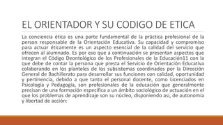 EL ORIENTADOR Y SU CODIGO DE ETICA
La conciencia ética es una parte fundamental de la práctica profesional de la
person responsable de la Orientación Educativa. Su capacidad y compromiso
para actuar éticamente es un aspecto esencial de la calidad del servicio que
ofrecen al alumnado. Es por eso que a continuación se presentan aspectos que
integran el Código Deontológico de los Profesionales de la Educación11 con la
que debe de contar la persona que presta el Servicio de Orientación Educativa
colaborando en los planteles de los subsistemas coordinados por la Dirección
General de Bachillerato para desarrollar sus funciones con calidad, oportunidad
y pertinencia, debido a que tanto el personal docente, como Licenciados en
Psicología y Pedagogía, son profesionales de la educación que generalmente
precisan de una formación específica a un ámbito sociológico de actuación en el
que los problemas de aprendizaje son su núcleo, disponiendo así, de autonomía
y libertad de acción:
 