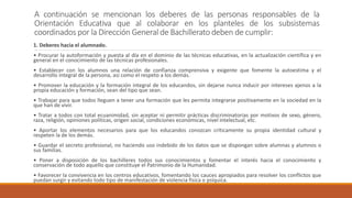 A continuación se mencionan los deberes de las personas responsables de la
Orientación Educativa que al colaborar en los planteles de los subsistemas
coordinados por la Dirección General de Bachillerato deben de cumplir:
1. Deberes hacia el alumnado.
• Procurar la autoformación y puesta al día en el dominio de las técnicas educativas, en la actualización científica y en
general en el conocimiento de las técnicas profesionales.
• Establecer con los alumnos una relación de confianza comprensiva y exigente que fomente la autoestima y el
desarrollo integral de la persona, así como el respeto a los demás.
• Promover la educación y la formación integral de los educandos, sin dejarse nunca inducir por intereses ajenos a la
propia educación y formación, sean del tipo que sean.
• Trabajar para que todos lleguen a tener una formación que les permita integrarse positivamente en la sociedad en la
que han de vivir.
• Tratar a todos con total ecuanimidad, sin aceptar ni permitir prácticas discriminatorias por motivos de sexo, género,
raza, religión, opiniones políticas, origen social, condiciones económicas, nivel intelectual, etc.
• Aportar los elementos necesarios para que los educandos conozcan críticamente su propia identidad cultural y
respeten la de los demás.
• Guardar el secreto profesional, no haciendo uso indebido de los datos que se dispongan sobre alumnas y alumnos o
sus familias.
• Poner a disposición de los bachilleres todos sus conocimientos y fomentar el interés hacia el conocimiento y
conservación de todo aquello que constituye el Patrimonio de la Humanidad.
• Favorecer la convivencia en los centros educativos, fomentando los cauces apropiados para resolver los conflictos que
puedan surgir y evitando todo tipo de manifestación de violencia física o psíquica.
 