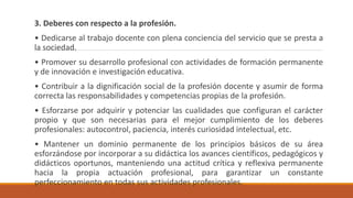 3. Deberes con respecto a la profesión.
• Dedicarse al trabajo docente con plena conciencia del servicio que se presta a
la sociedad.
• Promover su desarrollo profesional con actividades de formación permanente
y de innovación e investigación educativa.
• Contribuir a la dignificación social de la profesión docente y asumir de forma
correcta las responsabilidades y competencias propias de la profesión.
• Esforzarse por adquirir y potenciar las cualidades que configuran el carácter
propio y que son necesarias para el mejor cumplimiento de los deberes
profesionales: autocontrol, paciencia, interés curiosidad intelectual, etc.
• Mantener un dominio permanente de los principios básicos de su área
esforzándose por incorporar a su didáctica los avances científicos, pedagógicos y
didácticos oportunos, manteniendo una actitud crítica y reflexiva permanente
hacia la propia actuación profesional, para garantizar un constante
perfeccionamiento en todas sus actividades profesionales.
 