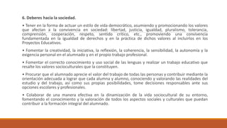 6. Deberes hacia la sociedad.
• Tener en la forma de actuar un estilo de vida democrático, asumiendo y promocionando los valores
que afectan a la convivencia en sociedad: libertad, justicia, igualdad, pluralismo, tolerancia,
comprensión, cooperación, respeto, sentido crítico, etc., promoviendo una convivencia
fundamentada en la igualdad de derechos y en la práctica de dichos valores al incluirlos en los
Proyectos Educativos.
• Fomentar la creatividad, la iniciativa, la reflexión, la coherencia, la sensibilidad, la autonomía y la
exigencia personal en el alumnado y en el propio trabajo profesional.
• Fomentar el correcto conocimiento y uso social de las lenguas y realizar un trabajo educativo que
resalte los valores socioculturales que la constituyen.
• Procurar que el alumnado aprecie el valor del trabajo de todas las personas y contribuir mediante la
orientación adecuada a lograr que cada alumna y alumno, conociendo y valorando las realidades del
estudio y del trabajo, así como sus propias posibilidades, tome decisiones responsables ante sus
opciones escolares y profesionales.
• Colaborar de una manera efectiva en la dinamización de la vida sociocultural de su entorno,
fomentando el conocimiento y la valoración de todos los aspectos sociales y culturales que puedan
contribuir a la formación integral del alumnado.
 