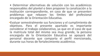 • Determinar alternativas de solución con los académicos
responsables del plantel o bien proponer la canalización a la
institución correspondiente, en caso de que se presenten
problemas que rebasen los límites del profesional
encargado de la Orientación Educativa.
•Evaluar semestralmente sus funciones y el cumplimiento de
objetivos. Para el presente apartado es importante
considerar el trabajo colaborativo, ya que en el caso de que
la matrícula total del mismo sea muy grande, la persona
encargada de la Orientación Educativa se apoyará del
personal docente que comparta el perfil mencionado,
durante sus horas de fortalecimiento académico.
 